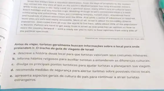 Israel has always been a standout destination. From the days of prophets to the modern
day nomad this tiny slice of land on the eastern Mediterranean has long attracted visitors.
While some arrive in the Holy Land' on a spiritual quest, many others are on cultural tours,
beach holidays and eco-tourism trips. Weeding through israels convoluted history is both
exhilarating and exhausting There are crumbling temples ruined cities, abandoned forts
and hundreds of places associated with the Bible And while a sense of adventure is required.
most sites are safe and easily accessible. Most of all, Israel is about its incredibly diverse
population. Jews come from all over the world to live here, while about
20%  of the population
is Muslim. Politics are hard to get away from in Israel as everyone has an opinion on how to
move the country forward - with a ready ear you're sure to hear opinions from every side of
the political spectrum.
Antes de viajar, turistas geralmente buscam informações sobre o local para onde
pretendem ir. O trecho do guia de viagens de Israel
a. descreve a história desse local para que turistas valorizem seus costumes milenares.
b. informa hábitos religiosos para auxiliar turistas a entenderem as diferenças culturais.
c. divulga os principais pontos turísticos para ajudar turistas a planejarem sua viagem.
d. recomenda medidas de segurança para alertar turistas sobre possiveis riscos locais.
e. apresenta aspectos gerais da cultura do país para continuar a atrair turistas
estrangeiros.