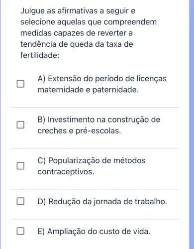 Julgue as afirmativas a seguir e
selecione aquelas que compreendem
medidas capazes de reverter a
tendência de queda da taxa de
fertilidade:
A) Extensão do período de licenças
maternidade e paternidade.
B) Investimento na construção de
creches e pré-escolas.
C)Popularização de métodos
contraceptivos.
D) Redução da jornada de trabalho.
E) Ampliação do custo de vida.