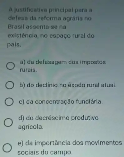 A justificativa principal para a
defesa da reforma agrária no
Brasil assenta-se na
existência, no espaço rural do
pais,
a) da defasagem dos impostos
rurais.
b) do declínio no êxodo rural atual.
c) da concentração fundiária.
d) do decréscimo produtivo
agrícola.
e) da importancia dos movimentos
sociais do campo.