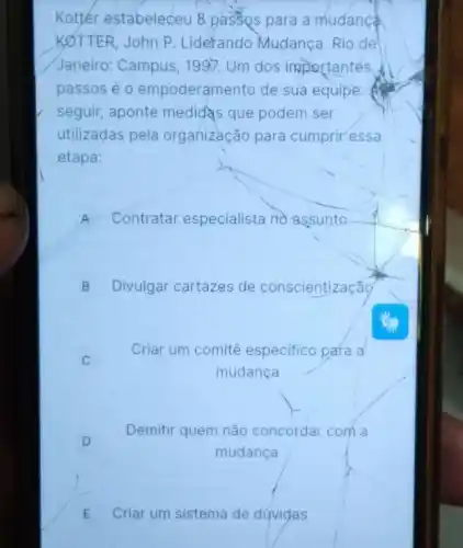 Kottér estabeleceu 8 passos para a mudance.
KOTTER, John P Liderando Mudança Rio de
Janeiro: Campus, 1997 . Um dos importantes.
passos é 0 empoderamento de sua equipe.
seguir, aponte medidas que podem ser
utilizadas pela organização para cumprir essa
etapa:
A Contratar especialista no assunto
B Divulgar cartazes de conscientização
Criar um comitê especifico para a
mudança
D
Demitir quem não concordar com a
mudança
E Criar um sistema de dúvidas