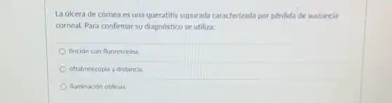 La úlcera de córnea es una queratitis supurada caracterizada por pérdida de sustancia
corneal. Para confirmar su diagnóstico se utiliza:
tinción con fluoresceína.
oftalmoscopia a distancia.
iluminación oblicua.