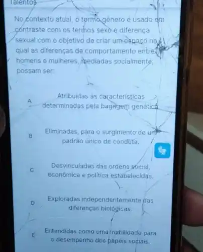 lalentos
No contexto atual, o terma genero é usado em
contraste com os termos sexoe diferenca
sexual com o objetivo de criar umespaço not
qual as diferenças de comportamento entre
homens e mulheres mediadas socialmente,
possam ser:
A
determinadas pela bagagem genética.
Atribuídas às características
B
Eliminadas, para o surgimento de unit
padrão único de conduta.
Desvinculadas das ordens social,
econômica e politica estabelecidas.
D
Exploradas independentemente plas
diferenças biológicas.
E
desempenho dos papéis sociais.
Entendidas como uma inabilidade para