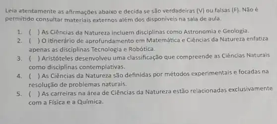 Leia atentamente as afirmações abaixo e decida se são verdadeiras (V) ou falsas (F) Não é
permitido consultar materiais externos além dos disponíveis na sala de aula.
1. ( ) As Ciências da Natureza incluem disciplinas como Astronomia e Geologia. ()
2. () O itinerário de aprofundamento em Matemática e Ciências da Natureza enfatiza
apenas as disciplinas Tecnologia e Robótica.
3. () Aristóteles desenvolveu uma classificação que compreende as Ciências Naturais
como disciplinas contemplativas.
4. ()
 As Ciências da Natureza são definidas por métodos experimentais e focadas na
( )
resolução de problemas naturais.
5. ()
 As carreiras na área de Ciências da Natureza estão relacionadas exclusivamente
( )
com a Física e a Química.