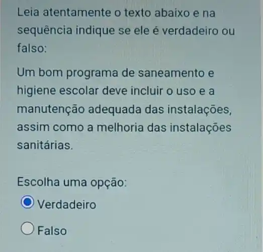 Leia atentamer te o texto abaixo e na
sequência indique se ele é verdadeiro ou
falso:
Um bom programa de saneamento e
higiene escolar deve incluir o uso e a
manutencão adequada das instalações,
assim como a melhoria das instalações
sanitárias.
Escolha uma opção:
C
Verdadeiro
Falso