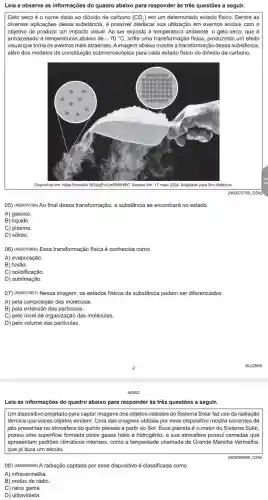 Leia e observe as informações do quadro abaixo para responder às três questões a seguir.
Gelo seco é 0 nome dado ao dióxido de carbono (CO_(2)) em um determinado estado físico. Dentre as
diversas aplicações dessa substância, é possivel destacar sua utilização em eventos sociais com o
objetivo de produzir um impacto visual. Ao ser exposto a temperatura ambiente,gelo seco, que é
armazenado a temperaturas abaiko de -70^circ C sofre uma transformação física produzindo um efeito
visual que torna os eventos mais atraentes. A imagem abaixo mostra a transformação dessa substância.
além dos modelos de constitutição submicroscópica para cada estado fisico do dióxido de carbono.
Disponivel em: https://meulin <fill/1ggPmUmRMMHHNT: Acesso em: 17 maio 2024. Adaptado para fins didaticos.
05) (NOOO70799) Ao final dessa transformação, a substância se encontrará no estado
A) gasoso
B) líquido.
C) plasma
D) sólido.
06) (Noooroeoo) Essa transformação física é conhecida como
B)fusão.
C) solidificação.
D) sublimação.
07) (Nooorosof) Nessa imagem os estados fisicos da substancia podem ser diferenciados
A) pela composição das moléculas.
B) pela extensão das particulas.
C) pelo nivel de organização das moléculas.
D) pelo volume das particulas.
BL02N09
N0902
Leia as informações do quadro abaixo para responder às três questões a seguir.
Um dispositivo projetado para captar imagens dos objetos celestes do Sistema Solar faz uso da radiação
térmica que esses objetos emitem. Uma das imagens obtidas por esse dispositivo mostra correntes de
jato presentes na atmosfera do quinto planeta a partir do Sol. Esse planeta é o maior do Sistema Solar,
possui uma superficie formada pelos gases hélio e hidrogênio, e sua atmosfera possui camadas que
apresentam padrões climáticos intensos, como a tempestade chamada de Grande Mancha Vermelha,
que já dura um século.
(N00069666 . CEN)
08) (Nooo69666) A radiação captada por esse dispositivo é classificada como
A) infravermelha.
B) ondas de rádio.
C) raios gama.
D ultravioleta.