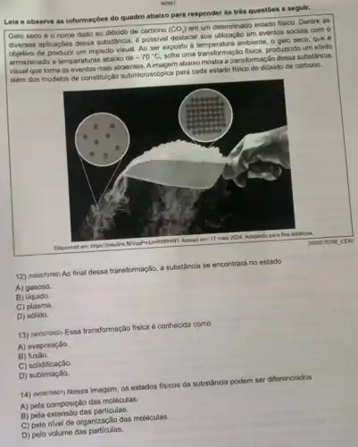 Leia e observe as Informações do quadro abalxo para responder às trés questoes a seguir.
Gelo seco 6 nome dado ao dióxido de carbono
(CO_(2))
em um determinado estado fisico. Dentre as
diversas aplicaç,bes dessa substância possivel destacar sua utilização em eventos socials com o
de produzir um impacto visual. Ao ser exposto a temperatura ambiente, o gelo seco, que é
armazenado a temperaturas abaiko de
-70^circ C
sofre uma transformação física produzindo um efeito
visual que toma os eventos mais atraentes. A imagem abaixo mostra a transformação dessa substância.
além dos modelos de constitulção submicroscópica para cada estado fisico do dióxido de carbono.
(N00070799 CEN)
12) (NOOO70799) Ao final dessa transformação, a substancia se encontrará no estado
A) gasoso
B) líquido
C) plasma.
D) sólido.
13) Nocorroooo) Essa transformação fisica é conhecida como
A) evaporação.
B)fusão.
C)solidificação.
D) sublimação.
14) (voooroeor) Nessa imagem os estados físicos da substancia podem ser diferenciados
A) pela composição das moléculas.
B) pela extensão das particulas,
C) pelo nivel de organização das moléculas.
D) pelo volume das particulas.