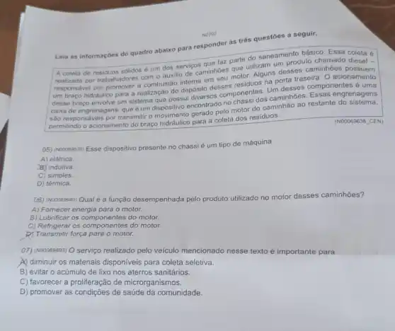 Leia as informaçōes do quadro abaixo para responder às três questōes a seguir.
parte do saneamento básico. Essa coleta é
A coleta de residuos sólidos um dos serviços que faz pare utilizam um produto chamado diesel -
realizada por trabalhadores com o auxilio de caminhoes quetor. Alguns desses caminhoes
um braço hidráulico para a realização do depósito desses residuos na porta traseira. O acionamento
desse braço envolve um sistema que possui diversos componentes. Um desses componentes é uma
caixa de engrenagens, que e um dispositivo encontrado no chassi dos caminhoes Essas engrenagens
são responsáveis por transmitir o gerado pelo motor do caminhão ao restante
permitindo o acionamento do braço hidráulico para a coleta dos resíduos.
(N00069638 CEN)
05) (N00069638) Esse dispositivo presente no chassi é um tipo de máquina
A) elétrica.
BJ indutiva.
C) simples.
D) térmica.
(06) (Nooo69640) Qual é a função desempenhada pelo produto utilizado no motor desses caminhões?
A) Fornecer energia para o motor.
B) Lubrificar os do motor.
C) Refrigerar os componentes do motor.
b) Transmitir força para o motor.
07) (N00069603) O serviço realizado pelo veículo mencionado nesse texto é importante para
A) diminuir os materiais disponíveis para coleta seletiva.
B) evitar o acúmulo de lixo nos aterros sanitários.
C) favorecer a proliferação de microrganismos.
D) promover as condições de saúde da comunidade.
NO702