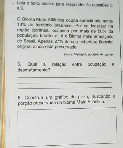 - Leia o texto abaixo para responder às questōes 5
e 6.
Bioma Mata Atlântica ocupa aproximadamente
13%  do território brasileiro. Por se localizar na
região litorânea , ocupada por mais de 50%  da
população brasileira, é 0 Bioma mais ameaçado
do Brasil. Apenas 27%  de sua cobertura florestal
original ainda está preservada.
Fonte: Ministério do Meio Ambiente.
5. Qual a relação entre ocupação e
desmatamento?
__
6. Construa um gráfico de pizza ilustrando a
porção preservada do bioma Mata Atlântica.
square