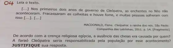 Leia o texto.
() Nos primeiros dois anos de governo de Cleópatra, as enchentes no Nilo não
aconteceram . Fracassaram as colheitas e houve fome, e muitas pessoas sofreram com
isso [ldots ].[ldots ]
MACDONALD, Fiona Cleópatra: a rainha dos reis. São Paulo:
Companhia das Letrinhas , 2011. p. 14. [Fragmento]
De acordo com a crença religiosa egípcia, a ausência das cheias era causada por quem?
A faraó Cleópatra seria responsabilizada pela população por esse acontecimento?
JUSTIFIQUE SUa resposta.