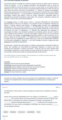 Leia o texto para responder as questoes:
É necessário retomar a questão do crescente controle territorial na região onde se formaria o
arraial de Canudos. (...)Se os grandes fazendeiros não dominavam todas as terras da
comarca de Itapicuru, buscavam controlar ao menos as mais férteis ou com acesso direto a
nascentes e rios. Assim caso ex-escravos quisessem plantar mandioca ou milho em anos de
seca, teriam de fazê-lc em terras de fazendeiros (ldots ) Quanto ao restante da população,
mesmo para quem possula seu chǎo de terras é provável que em periodos de seca a situação
não fosse muito diferente (...) A seca dificultava a migração para áreas mais distantes (menos
controladas, embora mais aféitas a falta de cuvas)colocando a população pobre na
dependência de grandes fazendeiros alguns deles com canaviais e engenhos, sedentos de
substituir a mão de obra eventualmente perdida.
Um inventário aberto em 1892 parece retratar a crescente difficuldade de sobreviv@ncia
experimentada no último ano do Império e nos primeiros tempos da República Naquele ano
faleceu o Capitão Joaquim Velho Batista. As dividas ativas arroladas pelo inventariante
importavam em 30%  do total do inventário . (...) A maior parte dos quase 4 contos de réis
arrolados pelo inventariante compunha-se de pequenas quantias devidas por um sem-número
de pessoas (no total 173 devedores) (...). Algumas das descriçoes são singulares se
comparadas às dividas e aos devedores arrolados nos inventários abertos durante o império,
como, 11 340 réis de Justiniano, ex-escrave do Portátil, e 2400 réis de Luis, ex-escrave de
Luis Francisco de Andrade O inventariado emprestara dinheiro a sete ex-escravos do dr.
Passos e quatro do Coronel Portátil. (...)O Capitão Batista foi o primeiro grande prestamista
da região. Essa nova modalidade de crédito indica que, a partir de um determinado momento,
os ex-escravos, agregados e vaqueiros (...) se viram forçados a recorrer a figuras de maior
cabedal para obtenção de empréstimos.
Considerando o conjunto das informações, é evidente o agravamento, da década de 1880 em
diante, das condições de sobrevivència da população, forçando-a a recorrer com mais
frequência aos fazendeiros e pessoas de posses -fosse em busca de terra, dinheiro para
necessidades cotidianas ou outros auxilios em maior demanda nas épocas de seca - e isso
num periodo marcado pela questão da (in)disponibilidade de mão de obra.
Fonte: DANTAS, Monica D.Fronteiras Movediças: A Comarca de Itapicuru e a Formação do Arraial de Canudos. Sǎo
Paulo: Hucitec,FAPESP, 2007, pp. 413-15. (Adaptado)
Glossário:
Inventário: lista dos bens de pessoa falecida.
Inventariante; pessoa responsável pela elaboração do inventário.
Inventariado:pessoa falecida a quem pertenciam os bens do inventário.
Prestamista: aquele que empresta dinheiro aos outros.
Cabedal; recursos financeiros; capital.
Formado nos sertōes da Bahia, logo sob os primeiros anos da República no Brasil, o Arraial de
Canudos foi consequência das multas desigualdades que sobreviveram à transição entre
regimes.
Obrigatória
Considerando o texto acima ordene as palavras a seguir para completar as lacunas
do texto:
Apesar das promessas alardeadas pelo novo regime, a transição do __ para a
__ não resolveu alguns dos mais profundos problemas socials do Brasil. Nas
áreas rurais, e sobretudo nos sertoes nordestinos, grandes contingentes de
__ ficaram desemparados pela Lei __ , a qual pouco se importara com
seu destino. Por isso viram-se obrigados a submeter-se a novas formas de
a seus antigos senhores.
__
Império
República
ex-escravos
dependência
Áurea
Resposta
Nota: 1