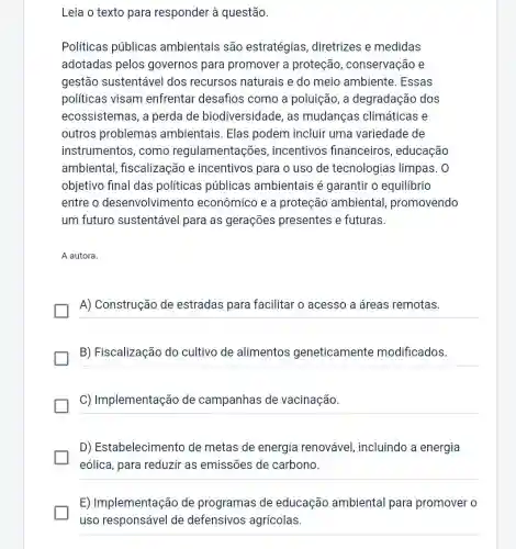 Leia o texto para responder à questão.
Políticas públicas ambientais são estratégias diretrizes e medidas
adotadas pelos governos para promover a proteção , conservação e
gestão sustentável dos recursos naturais e do meio ambiente. Essas
políticas visam enfrentar desafios como a poluição, a degradação dos
ecossistemas, a perda de biodiversidade, as mudanças climáticas e
outros problemas ambientais. Elas podem incluir uma variedade de
instrumentos, como regulamentações , incentivos financeiros , educação
ambiental , fiscalização e incentivos para o uso de tecnologias limpas. 0
objetivo final das políticas públicas ambientais é garantir o equilibrio
entre o desenvolvimento econômico e a proteção ambiental promovendo
um futuro sustentável para as gerações presentes e futuras.
A autora.
A) Construção de estradas para facilitar o acesso a áreas remotas.
B) Fiscalização do cultivo de alimentos geneticamente modificados.
C) Implementação de campanhas de vacinação.
D) Estabelecimento de metas de energia renovável, incluindo a energia
eólica, para reduzir as emissões de carbono.
__
E) Implementação de programas de educação ambiental para promover o
uso responsável de defensivos agrícolas.