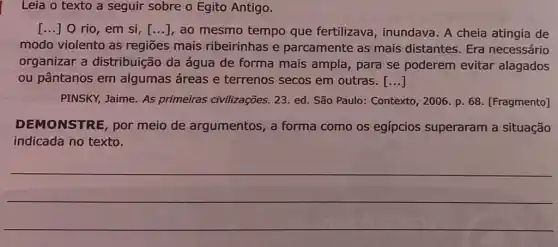 Leia o texto a seguir sobre o Egito Antigo.
[ldots ]0 rio, em si, [ldots ] , ao mesmo tempo que fertilizava , inundava. A cheia atingia de
modo violento as regiōes mais ribeirinhas e parcamente as mais distantes. Era necessário
organizar a distribuição da água de forma mais ampla, para se poderem evitar alagados
ou pântanos em algumas áreas e terrenos secos em outras. ()
PINSKY, Jaime. As primeiras civilizações.23. ed. São Paulo:Contexto, 2006. p. 68 [Fragmento]
DEMONSTRE, por meio de argumentos, a forma como os egípcios superaram a situação
indicada no texto.
__