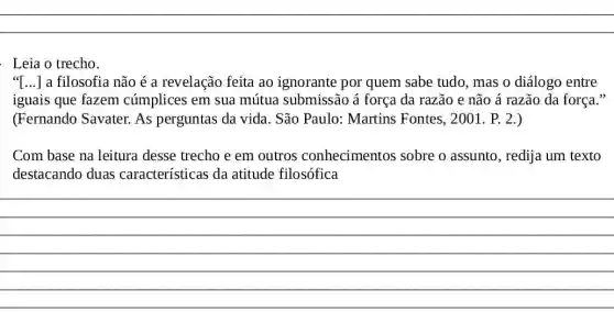 Leia o trecho
"[...] a filosofia não é a revelação feita ao ignorante por quem sabe tudo , mas
iguais que fazem cúmplices em sua mútua submissão á força da razão e não á razão da força
(Fernando Savater.As perguntas da vida. São Paulo:Martins Fontes 2001. P. 2.)
trecho e em outros conhecimentos sobre o assunto , redija um texto
destacando duas características da atitude filosófica
__