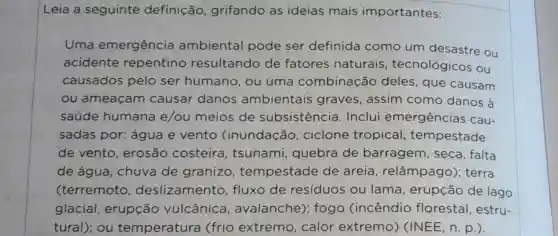 Leia a seguinte definição grifando as ideias mais importantes:
Uma emergência ambiental pode ser definida como um desastre ou
acidente repentino resultando de fatores naturais , tecnológicos ou
causados pelo ser humano, ou uma combinação deles, que causam
ou ameaçam causar danos ambientais graves, assim como danos à
saúde humana e/ou meios de subsistência . Inclui emergências cau-
sadas por:água e vento (inundação , ciclone tropical tempestade
de vento , erosão costeira , tsunami,quebra de barragem , seca, falta
de água , chuva de granizo , tempestade de areia , relâmpago); terra
(terremoto , deslizamento ,fluxo de resíduos ou lama, erupção de lago
glacial , erupção vulcânica , avalanche);fogo (incêndio florestal, estru-
tural); ou temperatura (frio extremo , calor extremo)(INEE, n. p.).