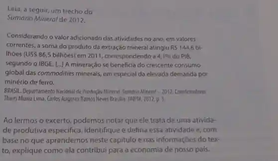 Leia, a seguir, um trecho do
Sumário Mineral de 2012.
Considerando o valor adicionado das atividades no ano, em valores
correntes, a soma do produto da extração mineral atingiu R 144,8 bị-
Ihoes (U S 86,5 bilhões) em 2011 , correspondendo a 4,1%  do PIB,
segundo o IBGE. () A mineração se beneficia do crescente consumo
global das commodities minerais, em especial da elevada demanda por
minério de ferro.
BRASIL. Departamento Nacional de Produção Mineral. Sumário Mineral - 2012. Coordenadores
Thiers Muniz Lima, Carlos Augusto Ramos Neves Brasilia: DNPM, 2012. p. 3.
Ao lermos o excerto , podemos notar que ele trata de uma ativida-
de produtiva especifica . Identifique e defina essa atividade e, com
base no que aprendemo neste capítulo e nas informações do tex-
to, explique como ela contribui para a economia de nosso país.