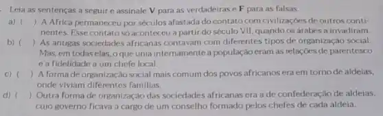 Leia as sentenças a seguir e assinale V para as verdadeiras e F para as falsas.
a) () A Africa permaneceu por séculos afastada do contato com civilizações de outros conti-
nentes. Esse contato só aconteceu a partir do século VII, quando os árabes a invadiram.
b) () As antigas sociedades africanas contavam com diferentes tipos de organização social.
Mas, em todas elas oque unia internamente a população eram as relações de parentesco
e a fidelidade a um chefe local.
C) () A forma de organização social mais comum dos povos africanosera em torno de aldeias.
onde viviam diferentes familias.
d) () Outra forma de organização das sociedades africanas era a de confederação de aldeias.
cujo governo ficava a cargo de um conselho formado pelos chefes de cada aldeia.