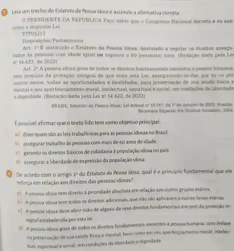 Leia um trecho do Estatuto da Pessoa Idosa e assinale a afirmativa correta.
PRESIDENTE DA REPUBLICA Faço saber que o Congresso Nacional decreta e eu san-
ciono a seguinte Lei:
TÍTULO I
Disposicôes Preliminares
Art. 1^circ E instituído o Estatuto da Pessoa Idosa , destinado a regular os direitos assegu-
rados às pessoas com idade igual ou superior a 60 (sessenta) anos . (Redação dada pela Lei
n^circ  14.423, de 2022)
Art. 2^circ  A pessoa idosa goza de todos os direitos fundamentais inerentes à pessoa humana,
sem prejuizo da proteção integral de que trata esta Lei assegurando-se-lhe, por lei ou por
outros meios todas as oportunidades e facilidades , para preservação de sua saúde fisica e
mental e seu aperfeicoamento moral ,intelectual , espiritual e social, em condições de liberdade
e dignidade . (Redação dada pela Lei n^Q 14.423, de 2022)
BRASIL. Estatuto da Pessoa Idosa : Lei federal n? 10741, de 1^circ  de outubro de 2003 Brasilia:
Secretaria Especial dos Direitos Humanos, 2004.
Épossível afirmar que o texto lido tem como objetivo principal:
a) dizer quais são as leis trabalhistas para as pessoas idosas no Brasil.
b) assegurar trabalho às pessoas com mais de 60 anos de idade.
c) garantir os direitos básicos de cidadania à população idosa no país.
d) assegurar a liberdade de expressão da população idosa.
8 De acordo com o artigo 2^0
do Estatuto da Pessoa Idosa, qual é o princípio fundamental que ele
reforça em relação aos direitos das pessoas idosas?
a) A pessoa idosa tem direito à prioridade absoluta em relação aos outros grupos etários.
b) A pessoa idosa tem todos os direitos adicionais, que não são aplicáveis a outras faixas etárias.
c) A pessoa idosa deve abrir mão de alguns de seus direitos fundamentais em prol da proteção in-
tegral estabelecida por esta lei.
d) A pessoa idosa goza de todos os direitos fundamentais inerentes à pessoa humana com ênfase
na preservação de sua saúde física e mental, bem como em seu aperfeiçoamento moral, intelec-
tual, espiritual e social, em condições de liberdade e dignidade.