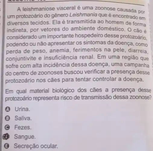 A leishmaniose visceral é uma zoonose causada por
um protozoário do gênero Leishmania que é encontrado em
diversos tecidos Elaé transmitida ao homem de forma
indireta, por vetores do ambiente doméstico. O cão é
considerado um importante hospedeiro desse protozoário,
podendo ou não apresentar os sintomas da doença , como
perda de peso anemia, ferimentos na pele, diarreia.
conjuntivite e insuficiência renal Em uma região que
sofre com alta incidência dessa doença, uma campanha
do centro de zoonoses buscou verificar a presença desse
protozoário nos cães para tentar controlar a doença.
Em qual material biológico dos cães a presença desse
protozoário representa risco de transmissão dessa zoonose?
A Urina.
B Saliva.
C Fezes.
(1) Sangue.
(B) Secreção ocular.