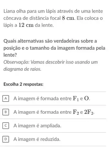 Liana olha para um lápis através de uma lente
côncava de distância focal 8 cm . Ela coloca o
lápis a 12 cm da lente.
Quais alternativas são verdadeiras sobre a
posição e o tamanho da imagem formada pela
lente?
Observação:Vamos descobrir isso usando um
diagrama de raios.
Escolha 2 respostas:
A I A imagem é formada entre F_(1) e O
B II A imagem é formada entre F_(2) e 2F_(2)
Aimagem é ampliada.
D A imagem é reduzida.