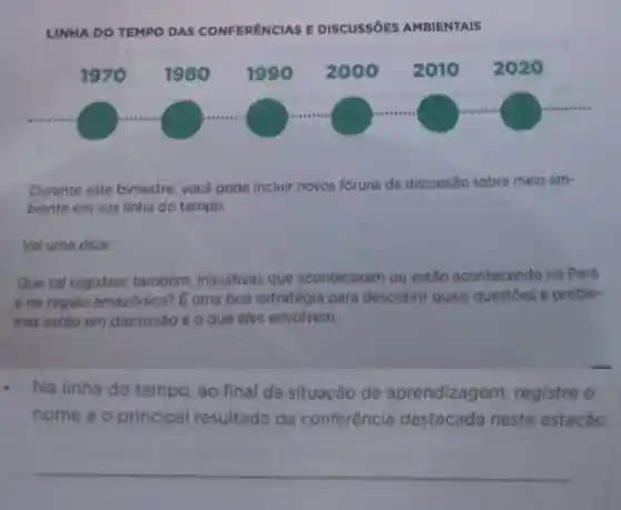 LINHA DO TEMPO DAS CONFERENCIAS E DISCUSSIOES AMBIENTAIS
Durante este bimestre, você pode incluir novos fóruns de discussão sobre meio am-
biente em sua linha do tempo.
Val uma dica:
Que tal registrar também, iniciativas que aconteceram ou estǎo acontecendo no Pará
e na regiǎo amazônica? E uma boa estratégia para descobrir quais questoes e proble-
mas estão em discussão e o que eles envolvem.
- Na linha do tempo, ao final da situação de aprendizagem registre o
nome e o principal resultado da conferência destacada nesta estação.
__