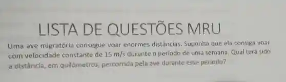 LIS TA DE UESTOES
Uma ave migratória consegue voar enormes distâncias Suponha que ela consiga voar
com velocidade constante de 15m/s durante o período de uma semana Qual terá sido
a distância, em quilômetros , percorrida pela ave durante esse periodo?