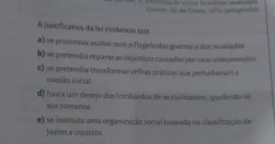 Lisboa:Sá da Costa, 1976 (adaptado)
A justificativa da lei evidencia que
a) se procurava acabar com o flagelo das guerras e dos mutilados.
b) se pretendia reparar as injustiças causadas por seus antepassados.
c) se pretendia transformar velhas práticas que perturbavam a
coesão social.
d) havia um desejo dos lombardos de se civilizarem igualando-se
aos romanos.
e) se instituía uma organização social baseada na classificação de
justos e injustos.