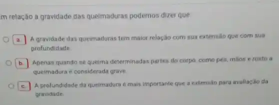 m relação à gravidade das queimaduras podemos dizer que:
A A gravidade das queimaduras tem maior relação com sua extensão que com sua a.
profundidade
b. Apenas quando se queima determinadas partes do corpo como pés, mãos e rosto a
quelmadura é considerada grave.
c. A profundidade da quelmadura é mais importante que a extensão para avaliação da C
gravidade