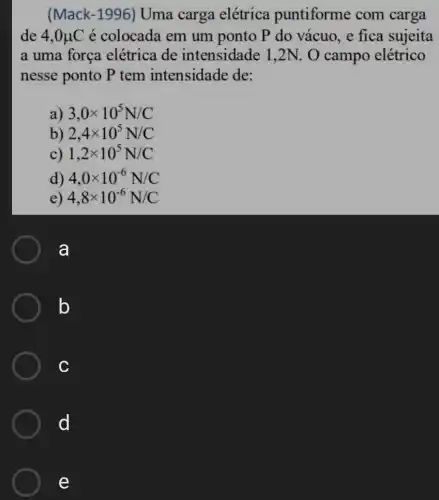 (Mack-1996)Uma carga elétrica puntiforme com carga
de 4,0mu C é colocada em um ponto P do vácuo, e fica sujeita
a uma força elétrica de intensidade 1,2N . O campo elétrico
nesse ponto P tem intensidade de:
a) 3,0times 10^5N/C
b) 2,4times 10^5N/C
c) 1,2times 10^5N/C
d) 4,0times 10^-6N/C
e) 4,8times 10^-6N/C
a
b
c
d
e