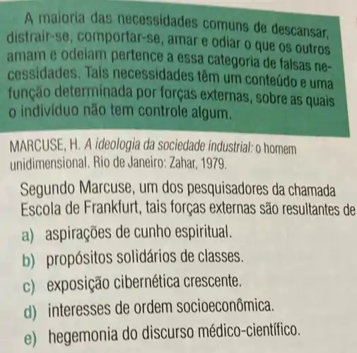 A maioria das necessidades comuns de descansar.
distrair-se , comportar-se , amar e odiar o que os outros
amam e odelam pertence a essa categoria de falsas ne-
cessidades. Tais necessidades têm um conteúdoe uma
funcão determinada por forças externas , sobre as quais
indivíduo não tem controle algum.
MARCUSE, H. A ideologia da sociedade industrial: o homem
unidimensional. Rio de Janeiro: Zahar, 1979.
Segundo Marcuse ,um dos pesquisadores da chamada
Escola de Frankfurt , tais forças externas são resultantes de
a) aspirações de cunho espiritual.
b) propósitos solidários de classes.
c) exposição cibernética crescente.
d) interesses de ordem socioeconômica.
e) hegemonia do discurso médico -científico.