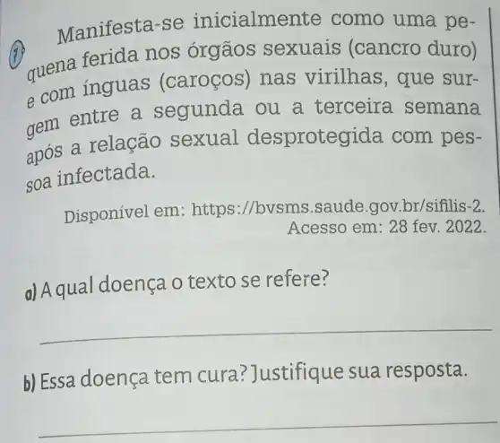 Manifesta-se inicialmente como uma pe-
7
quena ferida nos órgãos sexuais (cancro duro)
e com inguas (caroços)nas virilhas , que sur-
entre a segunda . ou a terceira semana
após a relação sexual desprotegida com pes-
soa infectada.
Disponível em :https://bvsm s.saude.gov .br/sifilis -2
Acesso em : 28 fev. 2022.
d) Aqual doenca o texto se refere?
__
b) Essa doença tem cura?]ustifique sua resposta.
__