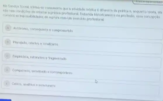 Marearpararevisao
No Servico Social, afima-se comumente que a atividade teorica é diferente da prática e, enquanto teoria ela
nào tem condicoes de orlentar a prática profissional Debatida historicamente na proflssão, essa concepcão
constrol as impossibilitades de ruptura com um exerciclo profissional:
Autonomo, consequente e comprometido
Planejado, criativo e totallzante
C Emplricista, relterativo e fragmentado
D
Competente, setorizado e contemporaneo
E )
Critico, analitico e estruturante