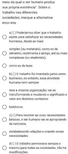 meio da qual o ser humano produz
sua própria existência". Sobre o
trabalho nas diferentes
sociedades, marque a alternativa
incorreta:
a) () Poderiamos dizer que o trabalho
existe para satisfazer as necessidades
humanas, desde as mals
simples (ou materiais), como as de
alimento, vestimenta e abrIgo até as mais
complexas (ou imateriais)
como as de lazer.
b) ( ) O trabalho fol Inventado pelos seres
humanos, no entanto, essa atividade
humana nem sempre
teve a mesma organização vai se
transformando e mudando o significado e
valor em distintos contextos
históricos.
c) () Para resolver as suas necessidades
básicas, o ser humano vai se apropriando
da natureza,
estabelecendo relações e criando novas
d) ()0 trabalho permanece sempre
mesmo para todas as sociedades, não há
modificaçōes.