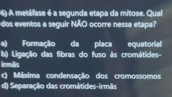 () A metafase é a segunda etapa da mitose. Qual
dos eventos a seguir NAO ) ocorre nessa etapa?
a) Formaçã . da placa equatorial
D) Treacão (las fibras do fuso às cromátides-
ims
condensação dos cromossomos
d) Separação das cromátides-irmãs