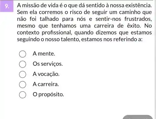 A missão de vidaé c que dá sentido à nossa existência
Sem ela corremos o risco de seguir um caminho que
não foi talhado para nós e sentir-nos frustrados,
mesmo que tenhamos uma carreira de exito . No
contexto profissional , quando dizemos que estamos
seguindo o nosso talento , estamos nos referindo a:
A mente.
Os serviços.
A vocação.
A carreira.
propósito.