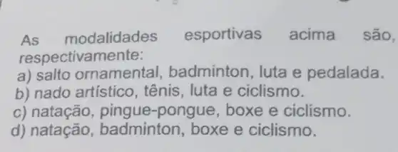 As modalidades esportivas acima são,
respectivamente:
a) salto ornamental , badminton, luta e pedalada.
b) nado artístico , tênis, luta e ciclismo.
c) natação , pingue-pongue, boxe e ciclismo.
d) natação , badminton, boxe e ciclismo.