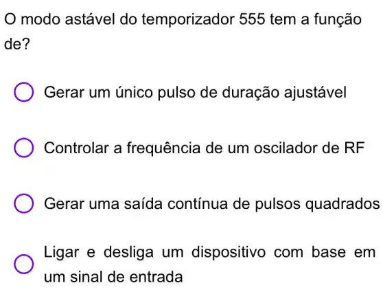 modo astável do temporizador 555 tem a função
de?
Gerar um único pulso de duração ajustável
Controlar a frequência de um oscilador de RF
) Gerar uma saída contínua de pulsos quadrados
Ligar e desliga um dispositivo I com base em
um sinal de entrada