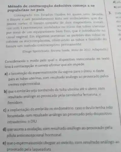 Método de contracepção definitiva começa a se
popularizar no país
Consagrado nos Estados Unidos há quase uma década,
Essure é um procedimentc feito em ambulatório que dis-
pensa cortes. 0 Essure consiste de dois dispositivos metáli-
cos com 4 centimetros , instalados no início das tubas uterinas
por meio de um equipamento bem fino, que é introduzido no
canal vaginal Em algumas semanas, as paredes das tubas re-
cobrem os microimplantes , obstruindo as tubas e fazendo do
Essure um método contraceptivo permanente.
(Diogo Sponchiato Revista Saúde maio de 2012 Adaptado.)
Considerando o modo pelo qual o dispositivo mencionado no texto
leva à contracepção, é correto afirmar que ele impede
a) a locomoção do espermatozoide da vagina para o útero, e deste
para as tubas uterinas, com resultado análogo ao provocado pelos
cremes espermicidas.
b) que o embrião seja conduzido da tuba uterina até o útero, com
resultado análogo ao provocado pela camisinha feminina, o
Femidom.
c) a implantação do embriāo no endométrio caso oóvulo tenha sido
fecundado, com resultado análogo ao provocado pelo dispositivo
intrauterino, o DIU.
d) que ocorra a ovulação, com resultado análogo ao provocado pela
pilula anticoncepcional hormonal.
e) que o espermatozoide chegue ao ovócito, com resultado análogo ao
provocado pela laqueadura.