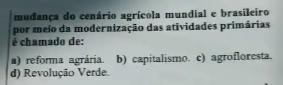 mudança do cenário agricola mundial e brasileiro
por meio da modernização das atividades primárias
é chamado de:
a) reforma agrária.
b)capitalismo c)agrofloresta.
d) Revolução Verde.