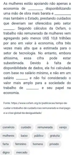 As mulheres estão apoiando não apenas a
economia de __ disponibilizando
uma mão de obra mais barata e __
mas também o Estado , prestando cuidados
que deveriam ser oferecidos pelo setor
__ . Segundo cálculos da Oxfam , 0
trabalho não remunerado de mulheres vem
agregando pelo menos USS 10,8 trilhões
por ano em valor à economia , cifra três
vezes mais alta que a estimada para o
setor de tecnologia . No entanto , embora
altíssima , essa cifra pode estar
subestimada . Devido falta de
disponibilidade de dados , ela foi calculada
com base no salário mínimo , e não em um
salário __ e não foi considerado o
valor mais amplo para a sociedade do
trabalho de __ e seu papel na
economia.
Fonte : https://www .oxfam org.br /publicacao /tempo-de-
cuidar-o-trabalh )-de -cuidado -nao -remunerado -e -mal-pago-
e-a-crise -global-da -desigualdade/
comércio cuidado remunerada varejo
mulheres baixo público gratuita
farta feminino homens privado
digno mercado