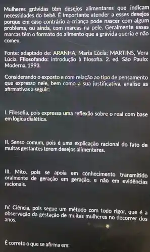 Mulheres grávidas têm desejos alimentares que indicam
necessidades do bebê . É importante atender a esses desejos
porque em caso contrário a criança pode nascer com algum
problema, ou ainda com marcas na pele Geralmente essas
marcas têm o formato do alimento que a grávida queria e não
comeu.
Fonte: adaptado de:ARANHA, Maria Lúcia;MARTINS, Vera
Lúcia. Filosofando:introdução à filosofía , 2. ed. São Paulo:
Moderna, 1993.
Considerando o exposto e com relação ao tipo de pensamento
que expresso nele, bem como a sua justificativa, analise as
afirmativas a seguir:
I. Filosofia, pois expressa uma reflexão sobre o real com base
em lógica dialética.
II. Senso comum, pois é uma explicação racional do fato de
muitas gestantes terem desejos alimentares.
III. Mito
pois se apoia em conhecimento transmitido
oralmente de geração em geração, e não em evidências
racionais.
IV. Ciência, pois segue um método com todo rigor, que é a
observação da gestação de muitas mulheres no decorrer dos
anos.
E correto o que se afirma em: