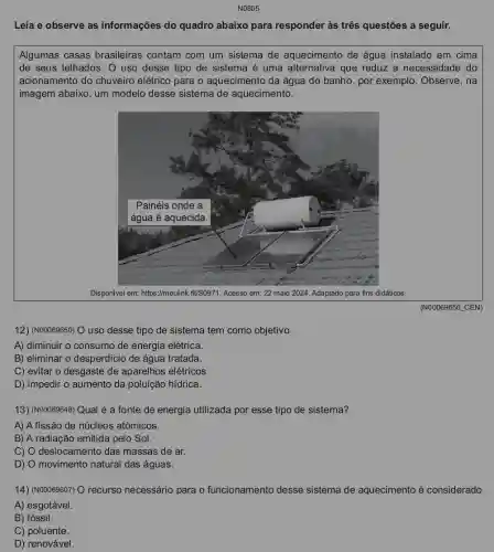 N0805
Leia e observe as informações do quadro abaixo para responder às três questões a seguir.
Algumas casas brasileiras contam com um sistema de aquecimento de água instalado em cima
de seus telhados. O uso desse tipo de sistema é uma alternativa que reduz a necessidade do
acionamento do chuveiro elétrico para o aquecimento da água do banho, por exemplo . Observe, na
imagem abaixo, um modelo desse sistema de aquecimento.
Disponivel em https://meulink.fit/50971. Acesso em:22 maio 2024. Adaptado para fins didáticos.
(N00069650 CEN)
12) (N00069650) O uso desse tipo de sistema tem como objetivo
A) diminuir o consumo de energia elétrica.
B) eliminar o desperdícic de água tratada.
C) evitar o desgaste de aparelhos elétricos.
D) impedir o aumento da poluição hídrica.
13) (N00069648) Qual é a fonte de energia utilizada por esse tipo de sistema?
A) A fissão de núcleos atômicos.
B) A radiação emitida pelo Sol.
C) O deslocamento das massas de ar.
D) O movimento natural das águas.
14) (N00069607) O recurso necessário para o funcionamento desse sistema de aquecimento é considerado
A) esgotável.
B) fóssil.
C) poluente.
D) renovável