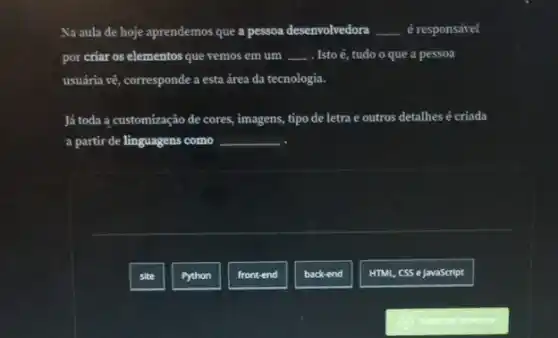 Na aula de hoje aprendemos que
__ __
por criar os elementos que vemos em um . Isto é, tudo o que a pessoa
usuária vê, corresponde a esta área da tecnologia.
Já toda a customização de cores, imagens, tipo de letra e outros detalhes é criada
a partir de linguagens como
site
Python
front-end
back-end
HTML, CSS e JavaScript