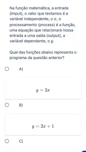 Na função matemática, a entrada
(imput), o valor que testamos é a
variável independente, o x . 0
processamento (process) é a função,
uma equação que relacionará nossa
entrada a uma saída (output), a
variável dependente, o y.
Qual das funções abaixo representa 10
programa da questão anterior?
A)
y=2x
B)
y=2x+1
C)