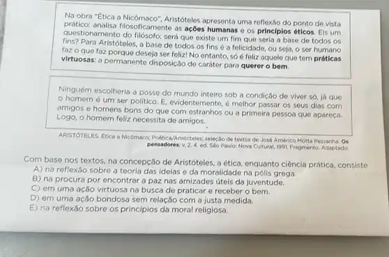 Na obra "Etica a Nicômaco", Aristóteles apresenta uma reflexão do ponto de vista
prático: analisa filosoficamente as ações humanas e os principlos éticos. Eis urn
questionamento do filósofo:será que existe um fim que seria a base de todos os
fins? Para Aristóteles, a base de todos os fins é a felicidade, ou seja, o ser humano
faz o que faz porque deseja ser feliz! No entanto só é feliz aquelo que tem práticas
virtuosas: a permanente disposição de caráter para querer o bem.
Ninguém escolheria a posse do mundo inteiro sob a condiçǎo de viver só, iá que
homem é um'ser politico. E, evidentemente,é melhor passar os seus dias com
amigos e homens bons do que com estranhos ou a primeira pessoa que apareça.
Logo, o homem feliz necessita de amigos.
ARISTÓTELES, Etica a Nicômaco Poética/Aristóteles; seleção de textos de José Américo Motta Pessanha. Os
pensadores;v. 2.4. ed Sáo Paulo: Nova Cultural 1991. Fragmento. Adaptado.
Com base nos textos , na concepção de Aristóteles, a ética , enquanto ciência prática . consiste
A) na reflexão sobre a teoria das ideias e da moralidade na pólis grega.
B) na procura por encontrar a paz nas amizades úteis da juventude.
C) em uma ação virtuosa na busca de praticar e receber o bem.
D) em uma ação bondosa sem relação com a justa medida.
E) na reflexão sobre os princípios da moral religiosa.