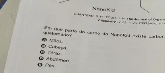 NanoKid
CHANTEAU, S. H TOUR, J. M. The Journal of Organi
Chemistry.v. 68,n 23,2003 (adaptado
Em que parte do corpo do NanoKid existe carbon
quaternário?
A Mãos.
B Cabeça.
C Tórax.
D Abdômen
Pés.