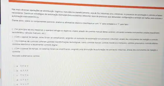 Nas mais diversas operações de distribuigôo, logistica, manufatura e beneficiamento, sejade fins industriais e/ou comerciais os processos de automação e controle se fazem
necessários. Dentre as estratégias de automação eletroeletronica existentes diferentes tipos de processos que demandam configuraçjes arranjos de malhas para controle e
automação eletroeletrônica
Diante disto, sobre os componentes passivos, analise as affirmativas abairo e dassifque-as com V'para verdadeiro e "F" para falso
( ) No principio da era industrial o operário atingia os objetivos citados através de controle manua destas vanivels, utilizando somente instrumentos simples (manômetro,
termometro, vâlvulas manuais, etc)
( ) Com o passar do tempo, estes foram se complicando, exigindo um aumento da automação nos processos industrials, atraves dot instrumentos de mediçio e controle
( ) Os sistemas de controle softeram grandes transformaçor tecnologicar, comor controle manus controle mecânico e hidraulico controle pneumático, controle elétrice,
controle eletrónico e atualmente controle digital.
( ) Com o passar do tempo, os sistemas foram se simplificando, exigindo uma diminuição da automação nos processos industriais, atraves dos instrumentos de medição .
controle
Assinale a alernativa correza
a. F.F.V.V.
b. V.F.F.F.
c. F.V.v.
d. V.F.V.F.
6 V.V.V.F.