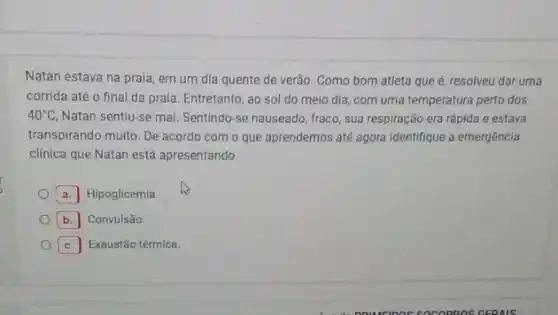 Natan estava na praia em um dia quente de verão. Como bom atleta que é, resolveu dar uma
corrida até o final da praia. Entretanto, ao sol do meio dia com uma temperatura perto dos
40^circ C Natan sentiu-se mal. Sentindo-se nauseado, fraco, sua respiração era rápida e estava
transpirando muito. De acordo com o que aprendemos até agora identifique a emergência
clinica que Natan está apresentando.
a. Hipoglicemia.
b. Convulsão.
c. Exaustão térmica.