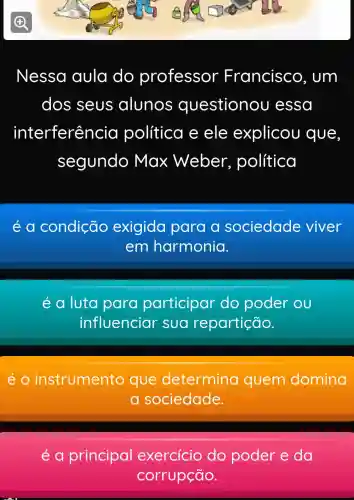 Nessa aula do professor Francisco , um
dos seus alunos o uestionou essa
in terferência política e ele explicou que
segundo Max Weber.política
é a condição exigida para a sociedade viver
em harmonia.
é a luta para participar do poder ou
influenciar sua repartição.
éo instrumento que determina quem domina
a sociedade.
é a principal exercicio do poder e da
corrupção.