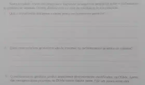 Nesta atividade vocés irão pesquisar e responder às seguintes perguntas sobre o melhoramen-
to genético de vegetais. Depois discuta com a turma os resultados da sua pesquisa.
1. Qual a importância dos genes e alelos para o melhoramento genético?
__
2. Quais caracteristicas geralmente são de interesse no melhoramento genético de vegetais?
__
3. O melhoramento genético produz organismos geneticamente modificados, os OGMs. Apesar
das vantagens desse processo, os OGMs trazem alguns riscos. Fale um pouco sobre eles.