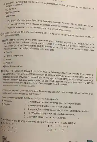 número que indica cada um dos conceitos biológicos abaixo ao seu devido exem- plo correspondente.
(1) Biosfera
(2) Ecossistema
(3) Biomas
( ) No Brasil.são exemplos: Amazônia Caatinga, Cerrado, Pantana Mata Atlântica e Pampa.
( Formada pelo conjunto de todos os biomas terrestres e ecossistemas aquáticos.
) Pode corresponder a uma poça de água ou a um enorme deserto.
a influência do clima na determinação dos tipos de seres vivos que habitam os diferen- tes ecossistemas?
B(088) Determinada região do Brasil apresenta uma cobertura vegetal onde predominam plan-
tas da familia das coniferas. Nessa região o clima é subtropical, com
0 bioma ao qual o texto faz referência é denominado texto faz referência é denominado vados e bem distribuidos durante o ano.
a) Cerrado
b) Floresta temperada
c) Savana
d) Pantanal
e) Mata de Araucárias
IJUFRGS - RS) Segundo dados do Instituto Nacional de Pesquisas Espaciais (INPE), as queima-
das constatadas em julho de 2016 saltaram de 104 para 864, ano em que as geadas secaram
os pastos antes do previsto. O uso do fogo, no manejo de propriedades rurais, gera polêmicas, e
técnicos advertem que essa prática, além de ser ilegal, degrada a vegetação e o solo. 0 IBAMA
fiscaliza queimadas principalmente no Centro-Oeste e na Amazônia.
Campos ardentes. Correio do Povo 07 ago. 2016
Acoluna da esquerda, abaixo lista dois Biomas que ocorrem nessas regiōes fiscalizadas; a da
direita, características que os distinguem.
Associe adequadamente a coluna da direita à da esquerda.
1. Amazônia
2. Cerrado
() Vegetação arbórea esparsa com raizes profundas.
() Árvores e arbustos com cascas grossas.
()
 Vegetação arbórea densa disposta em diferentes estratos.
() Predomínio de gramíneas recobrindo o solo.
() Arvores altas com raizes tabulares.
A sequência correta de preenchimento dos parênteses , de cima para baixo
a) 2-1 -1-2 - ?
d) 2-1 -2-1 -2
b) 1-1 -2-1 - 2
e) 2-2 -1-2 - I
c) 1-2 -1-1 - I